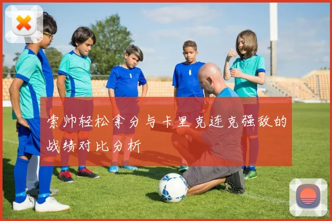 索帅轻松拿分与卡里克连克强敌的战绩对比分析