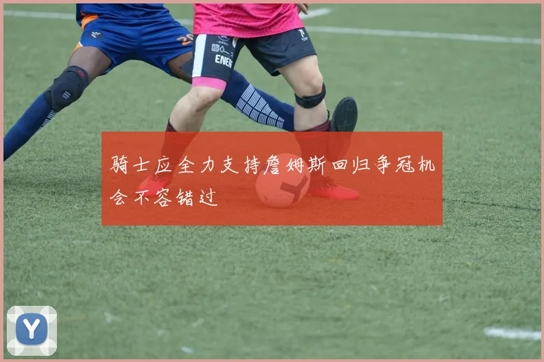 骑士应全力支持詹姆斯回归争冠机会不容错过