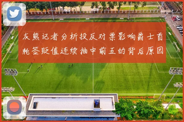 灰熊记者分析投反对票影响爵士首轮签贬值连续抽中前五的背后原因