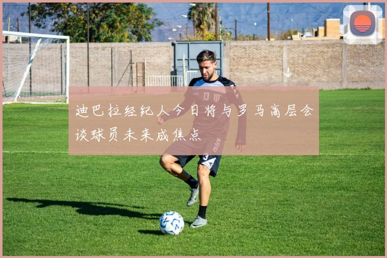 迪巴拉经纪人今日将与罗马高层会谈球员未来成焦点