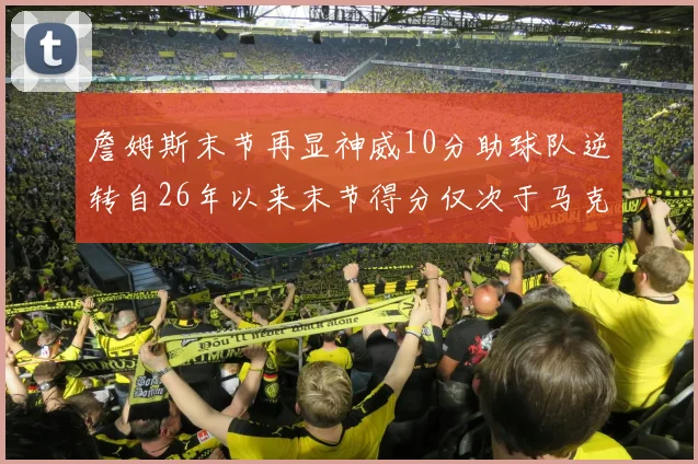 詹姆斯末节再显神威10分助球队逆转自26年以来末节得分仅次于马克西