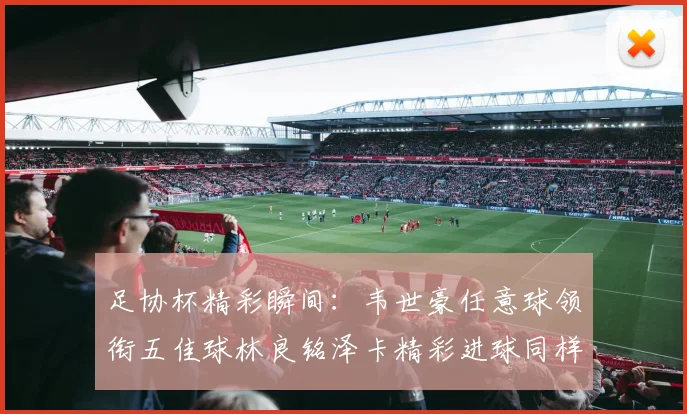 足协杯精彩瞬间：韦世豪任意球领衔五佳球林良铭泽卡精彩进球同样耀眼