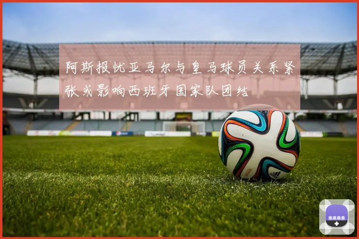 阿斯报忧亚马尔与皇马球员关系紧张或影响西班牙国家队团结