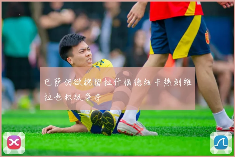 巴萨仍欲挽留拉什福德纽卡热刺维拉也积极争夺