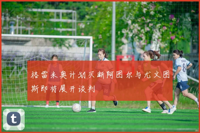 格雷米奥计划买断阿图尔与尤文图斯即将展开谈判