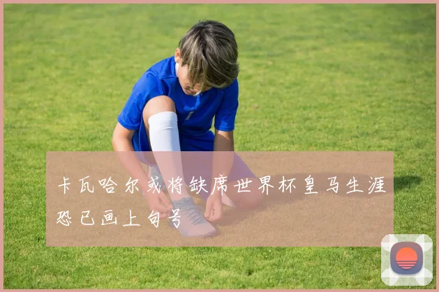 卡瓦哈尔或将缺席世界杯皇马生涯恐已画上句号
