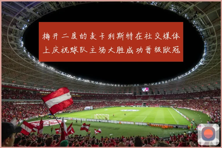 梅开二度的麦卡利斯特在社交媒体上庆祝球队主场大胜成功晋级欧冠16强